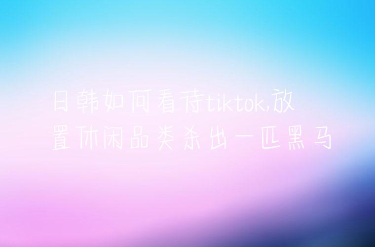 日韩如何看待tiktok,放置休闲品类杀出一匹黑马