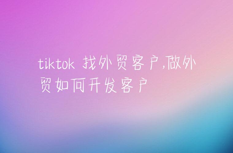 tiktok 找外贸客户,做外贸如何开发客户