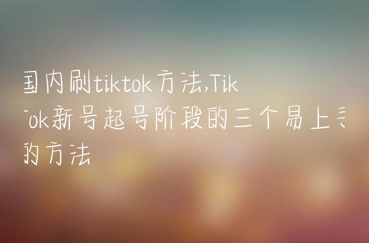 国内刷tiktok方法,TikTok新号起号阶段的三个易上手的方法