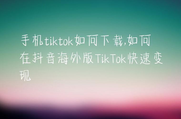 手机tiktok如何下载,如何在抖音海外版TikTok快速变现