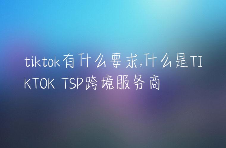 tiktok有什么要求,什么是TIKTOK TSP跨境服务商