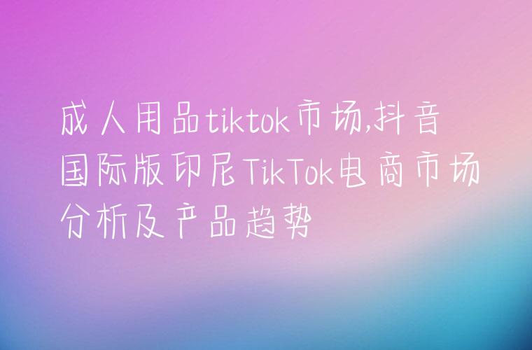 成人用品tiktok市场,抖音国际版印尼TikTok电商市场分析及产品趋势