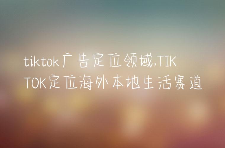tiktok广告定位领域,TIKTOK定位海外本地生活赛道