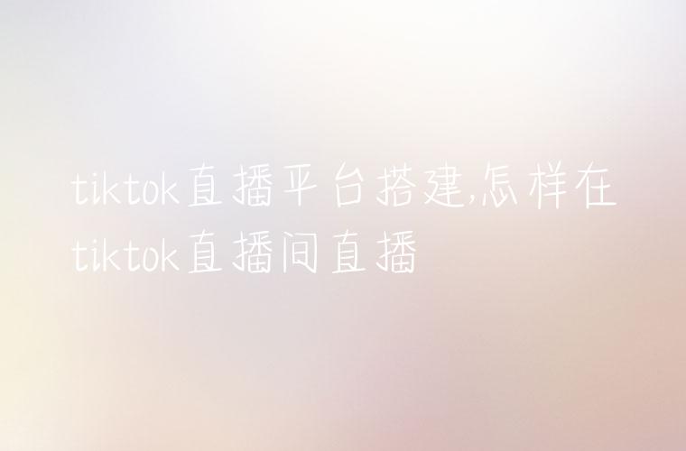 tiktok直播平台搭建,怎样在tiktok直播间直播