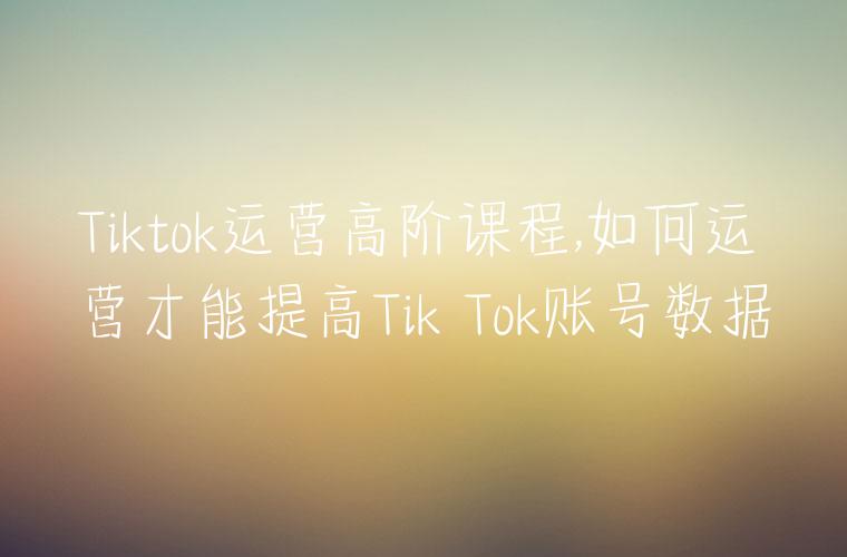 Tiktok运营高阶课程,如何运营才能提高Tik Tok账号数据
