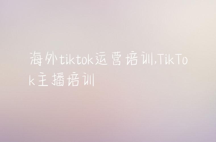 海外tiktok运营培训,TikTok主播培训