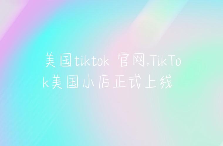 美国tiktok 官网,TikTok美国小店正式上线