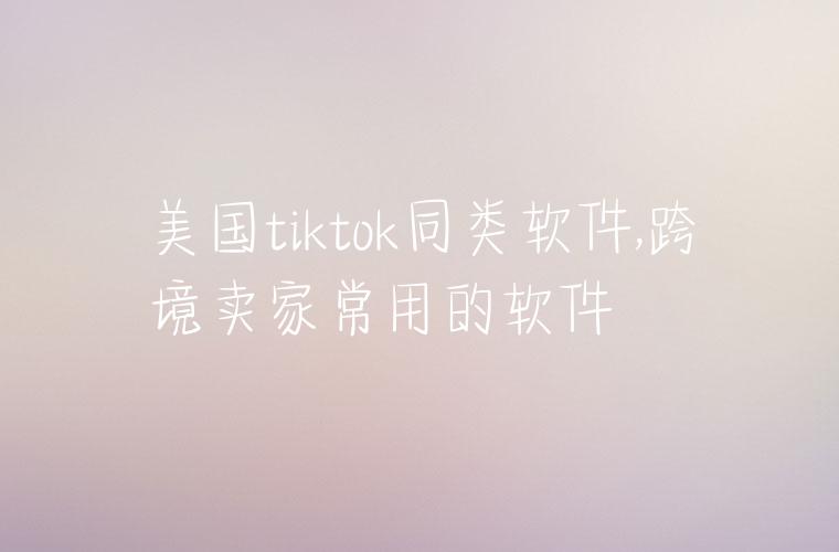 美国tiktok同类软件,跨境卖家常用的软件