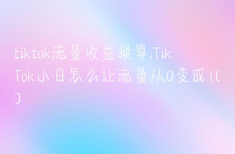 tiktok流量收益换算,TikTok小白怎么让流量从0变成100