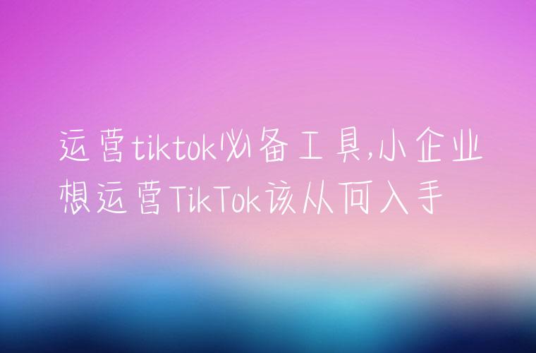 运营tiktok必备工具,小企业想运营TikTok该从何入手