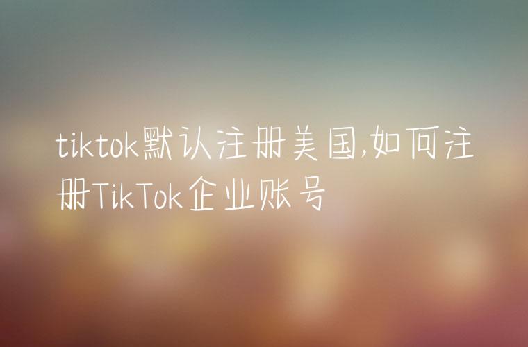 tiktok默认注册美国,如何注册TikTok企业账号