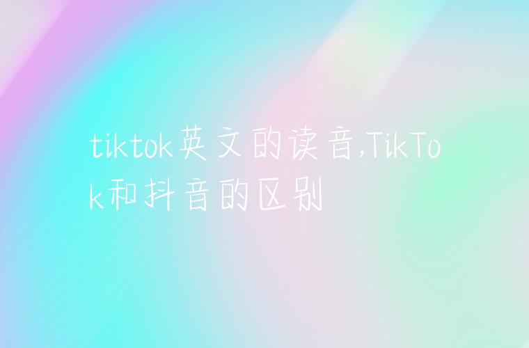 tiktok英文的读音,TikTok和抖音的区别
