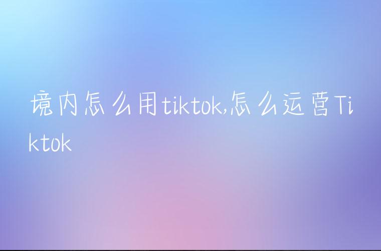 境内怎么用tiktok,怎么运营Tiktok