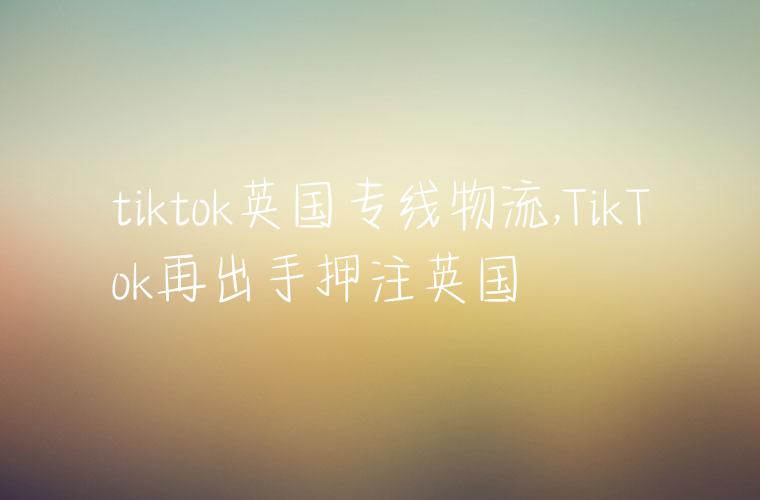 tiktok英国专线物流,TikTok再出手押注英国