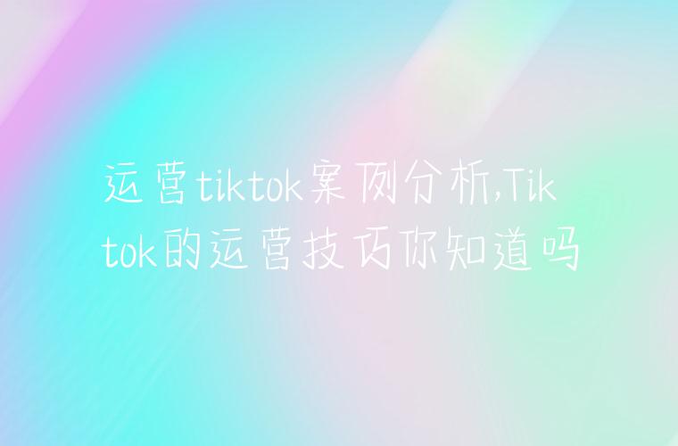 运营tiktok案例分析,Tiktok的运营技巧你知道吗