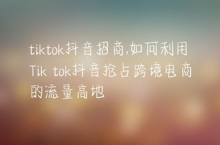 tiktok抖音招商,如何利用Tik tok抖音抢占跨境电商的流量高地