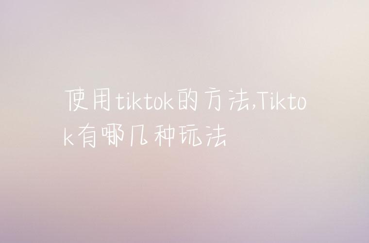 使用tiktok的方法,Tiktok有哪几种玩法