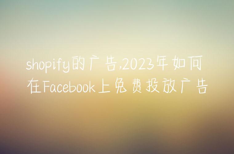 shopify的广告,2023年如何在Facebook上免费投放广告