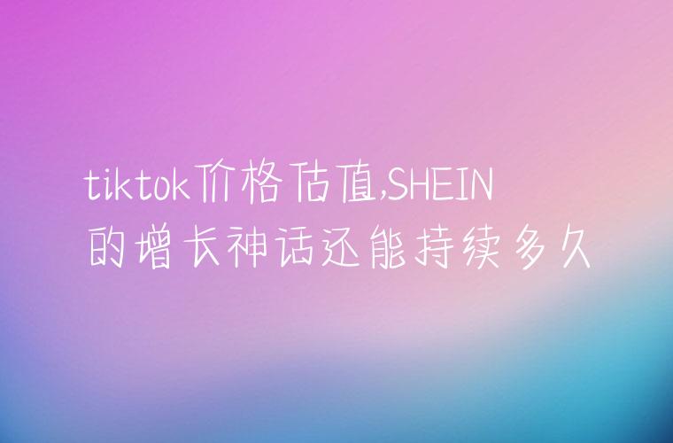 tiktok价格估值,SHEIN的增长神话还能持续多久