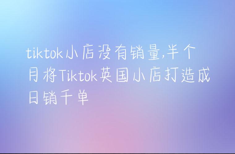 tiktok小店没有销量,半个月将Tiktok英国小店打造成日销千单