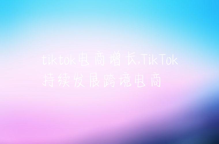 tiktok电商增长,TikTok持续发展跨境电商