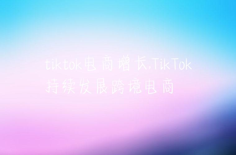 tiktok电商增长,TikTok持续发展跨境电商