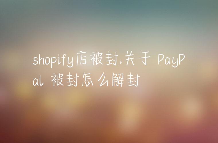 shopify店被封,关于 PayPal 被封怎么解封
