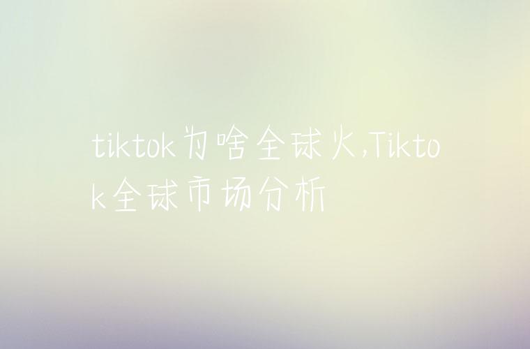 tiktok为啥全球火,Tiktok全球市场分析