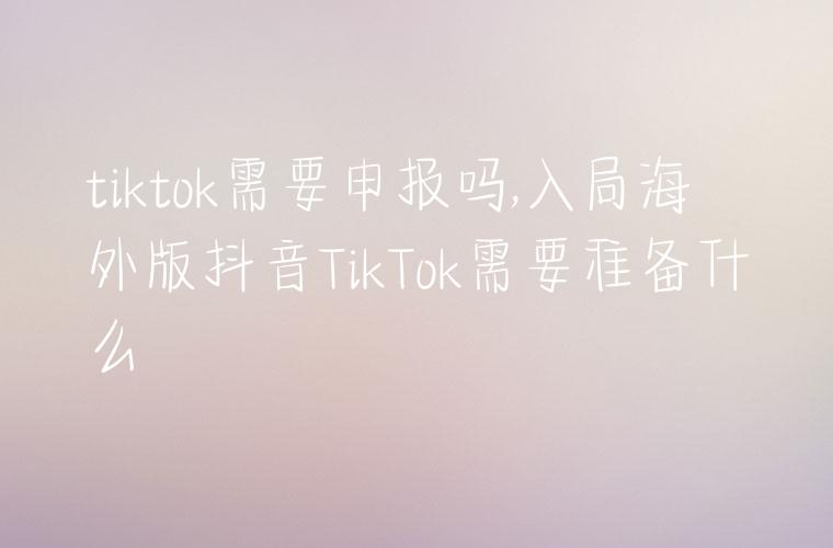 tiktok需要申报吗,入局海外版抖音TikTok需要准备什么