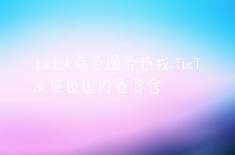 tiktok商务服务热线,TikTok推出国内备货仓