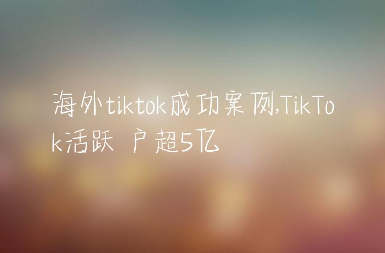 海外tiktok成功案例,TikTok活跃⽤户超5亿