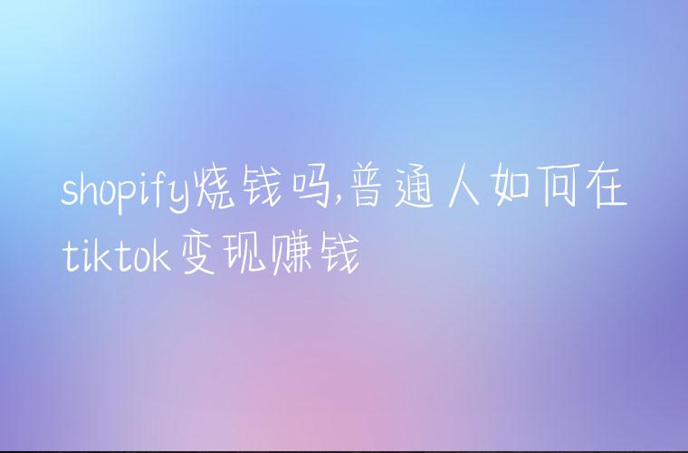 shopify烧钱吗,普通人如何在tiktok变现赚钱