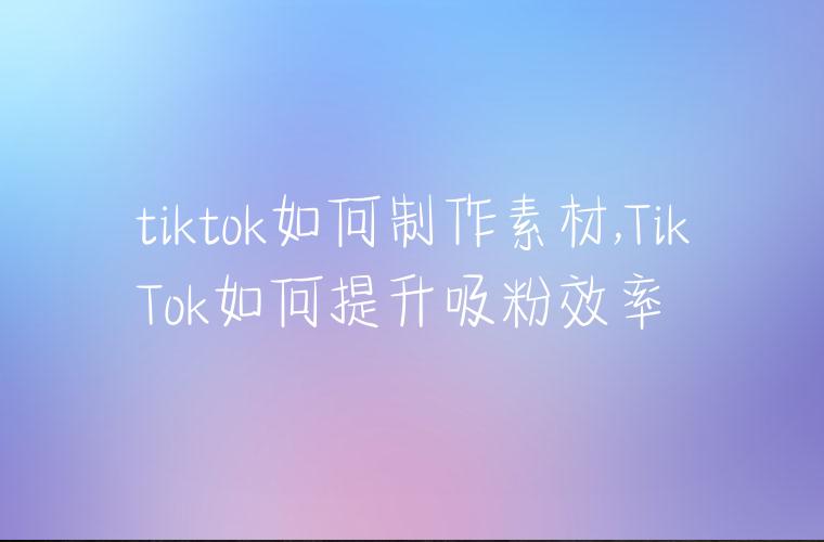 tiktok如何制作素材,TikTok如何提升吸粉效率