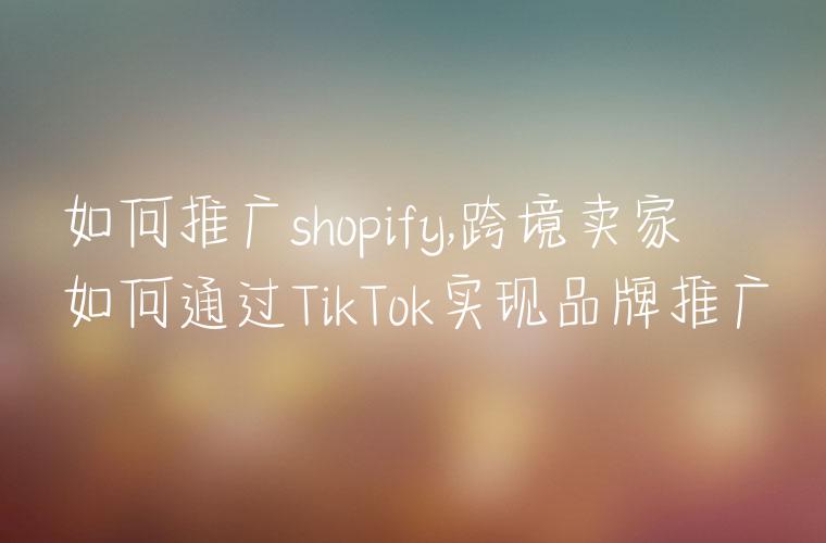 如何推广shopify,跨境卖家如何通过TikTok实现品牌推广