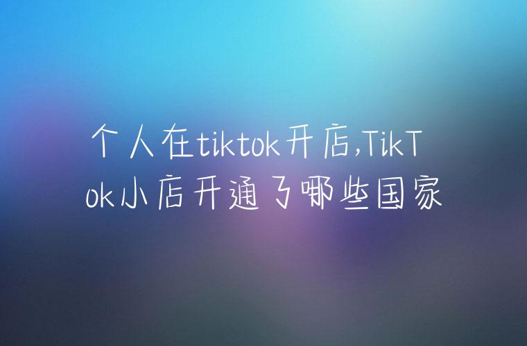 个人在tiktok开店,TikTok小店开通了哪些国家