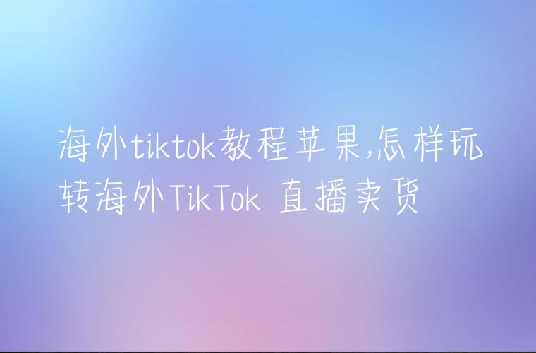 海外tiktok教程苹果,怎样玩转海外TikTok 直播卖货