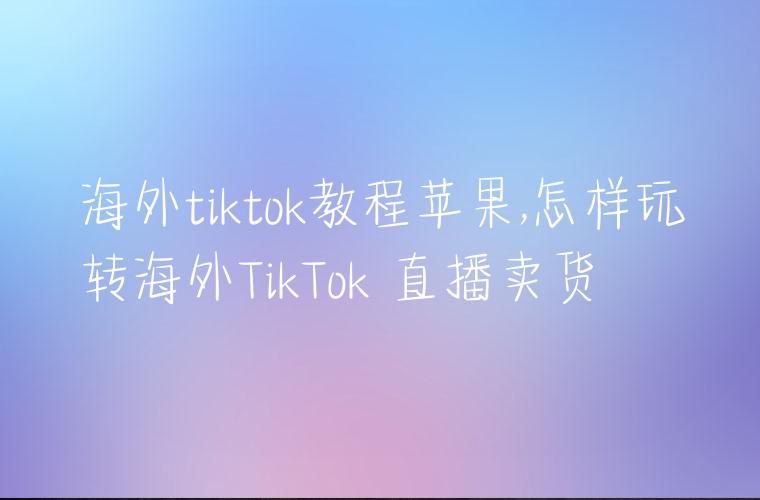 海外tiktok教程苹果,怎样玩转海外TikTok 直播卖货