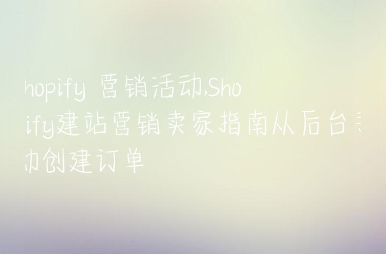 shopify 营销活动,Shopify建站营销卖家指南从后台手动创建订单