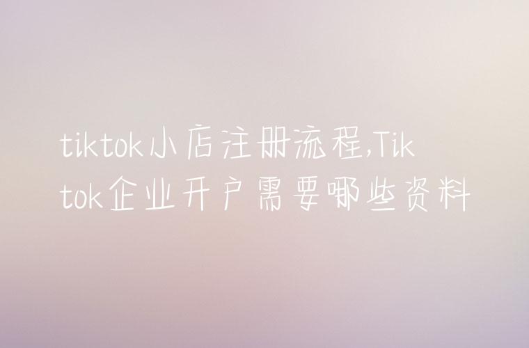 tiktok小店注册流程,Tiktok企业开户需要哪些资料