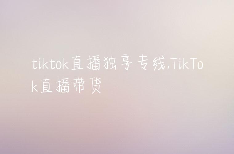 tiktok直播独享专线,TikTok直播带货