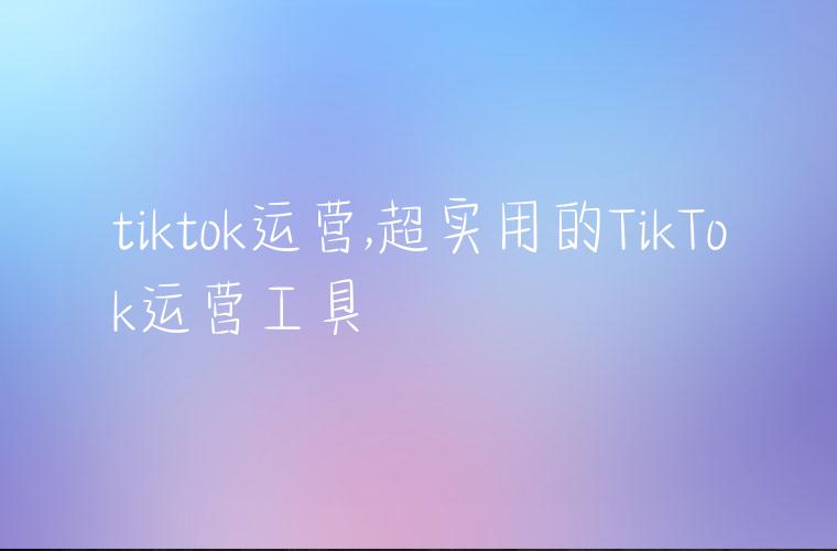 tiktok运营,超实用的TikTok运营工具