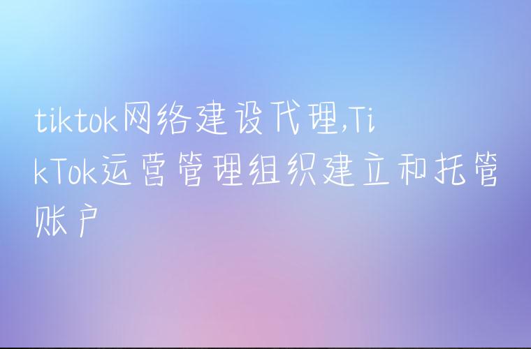 tiktok网络建设代理,TikTok运营管理组织建立和托管账户