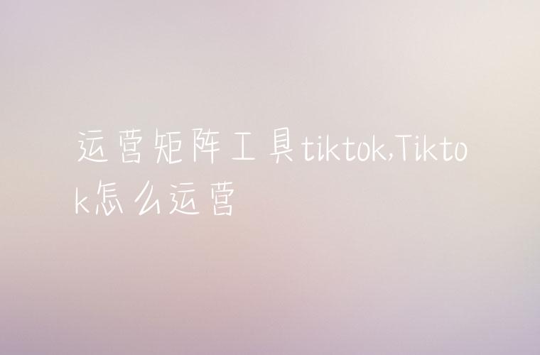 运营矩阵工具tiktok,Tiktok怎么运营