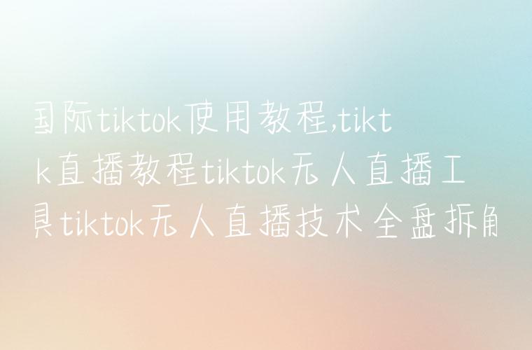 国际tiktok使用教程,tiktok直播教程tiktok无人直播工具tiktok无人直播技术全盘拆解