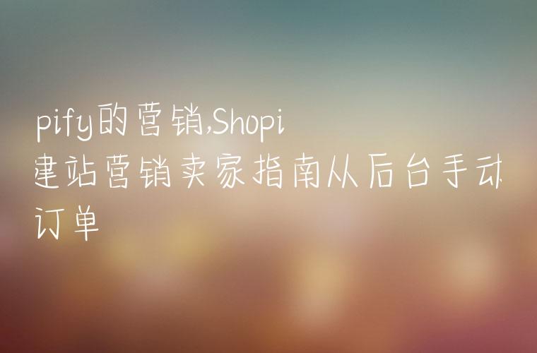 shopify的营销,Shopify建站营销卖家指南从后台手动创建订单