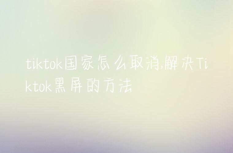 tiktok国家怎么取消,解决Tiktok黑屏的方法