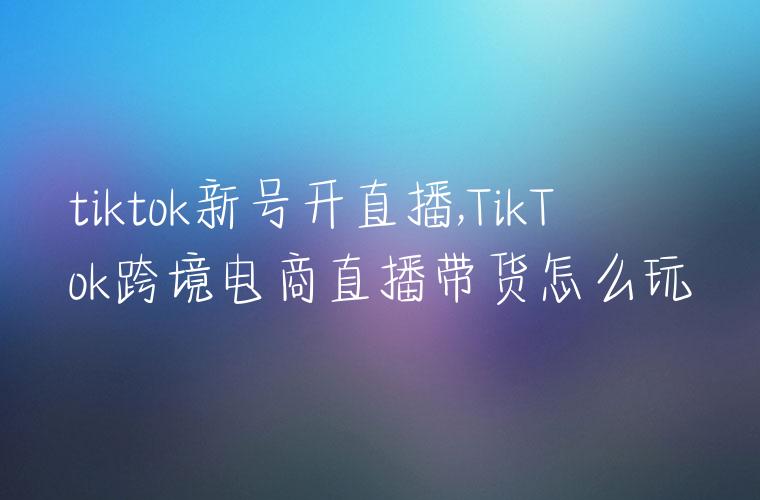 tiktok新号开直播,TikTok跨境电商直播带货怎么玩