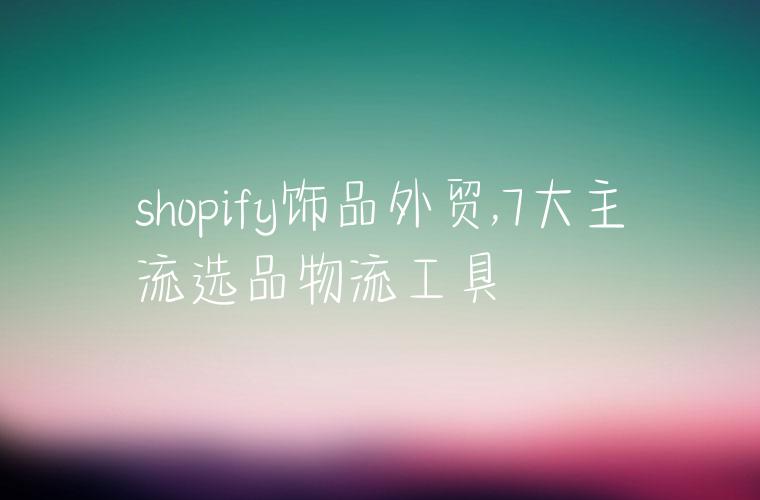 shopify饰品外贸,7大主流选品物流工具