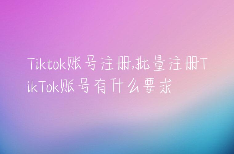 Tiktok账号注册,批量注册TikTok账号有什么要求
