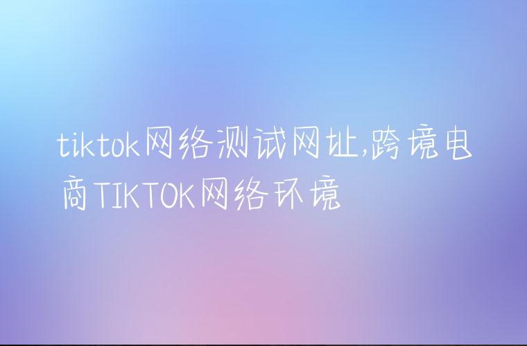 tiktok网络测试网址,跨境电商TIKTOK网络环境